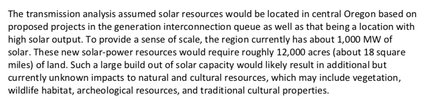 CRSO excerpt: The transmission analysis assumed solar resources would be located in central Oregon based on proposed projects in the generation interconnection queue as well as that being a location with high solar output. To provide a sense of scale, the region currently has about 1,000 MW of solar. These new solar-power resources would require roughly 12,000 acres (about 18 square miles) of land.